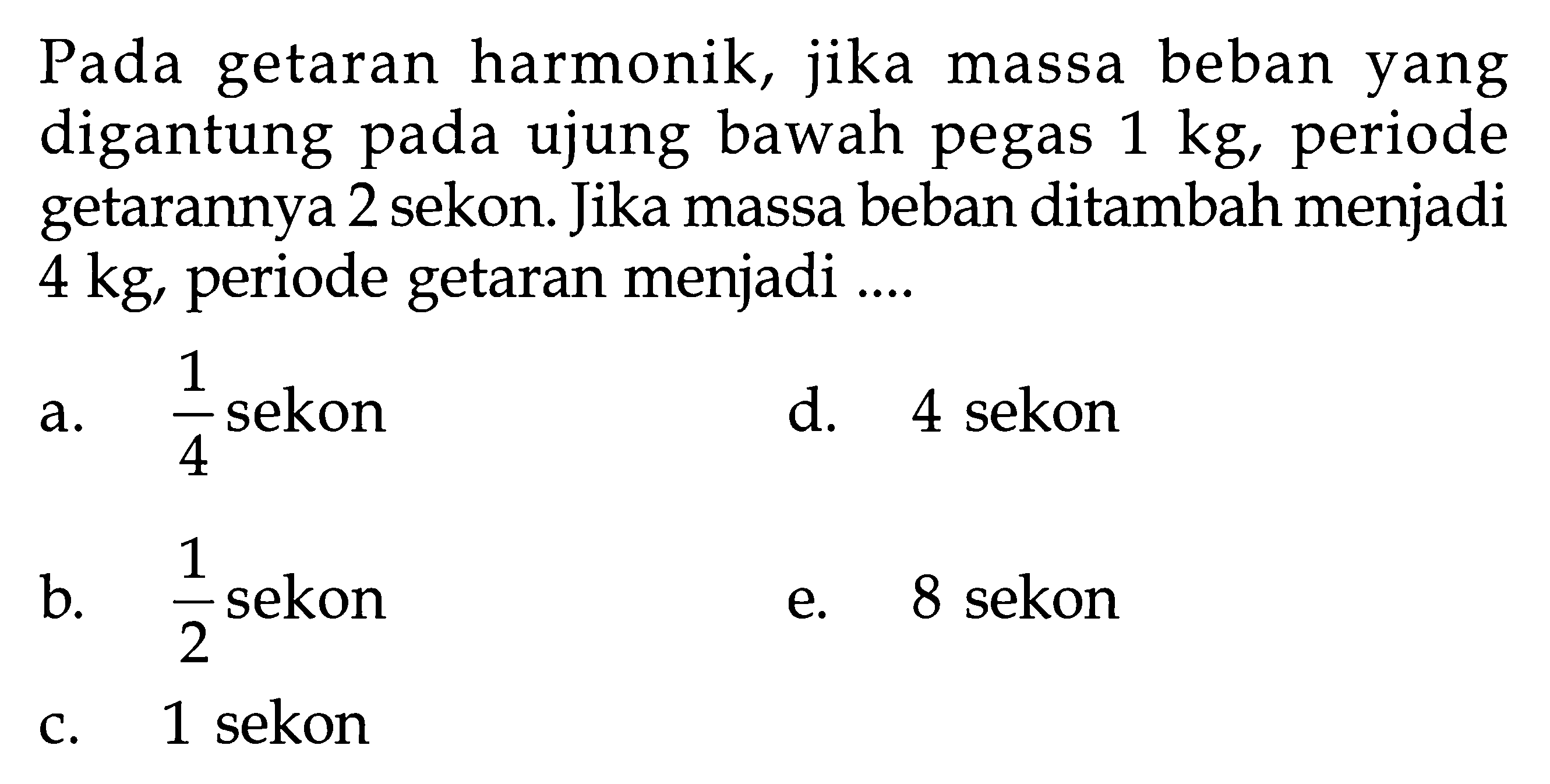 Pada getaran harmonik, jika massa beban yang digantung pada ujung bawah pegas 1 kg, periode getarannya 2 sekon. Jika massa beban ditambah menjadi 4 kg, periode getaran menjadi ....