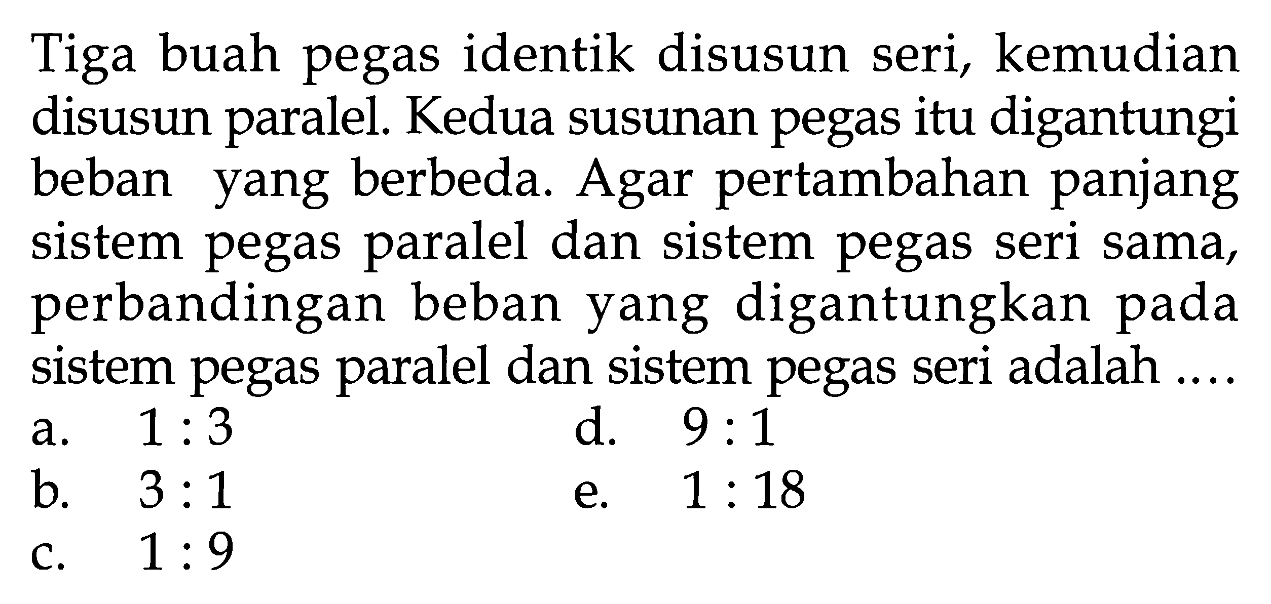 Tiga buah pegas identik disusun seri, kemudian disusun paralel. Kedua susunan pegas itu digantungi beban yang berbeda. Agar pertambahan panjang sistem pegas paralel dan sistem pegas seri sama, perbandingan beban yang digantungkan pada sistem pegas paralel dan sistem pegas seri adalah ....