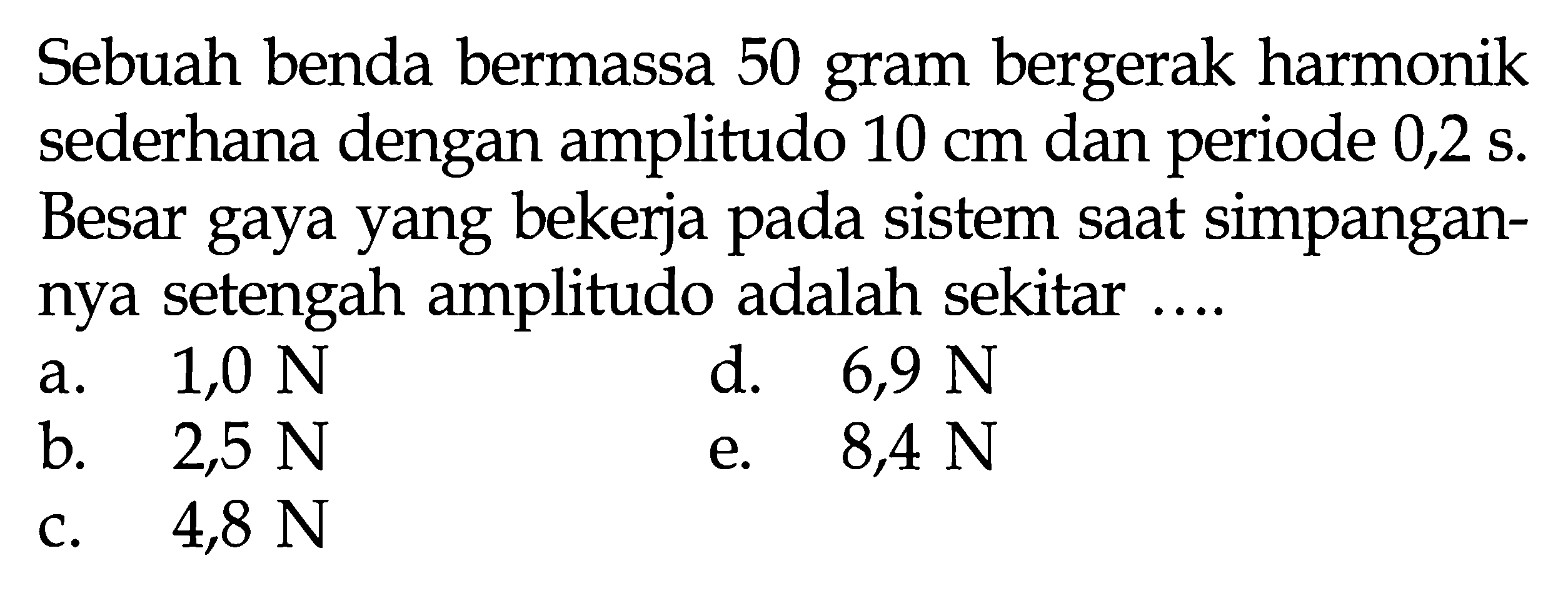 Sebuah benda bermassa 50 gram bergerak harmonik sederhana dengan amplitudo  10 cm  dan periode  0,2 s . Besar gaya yang bekerja pada sistem saat simpangannya setengah amplitudo adalah sekitar ....