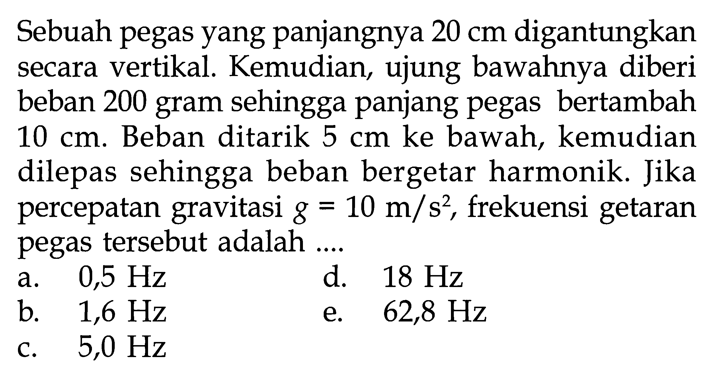 Sebuah pegas yang panjangnya 20 cm digantungkan secara vertikal. Kemudian, ujung bawahnya diberi beban 200 gram sehingga panjang pegas bertambah 10 cm. Beban ditarik 5 cm ke bawah, kemudian dilepas sehingga beban bergetar harmonik. Jika percepatan gravitasi g=10 m/s^2, frekuensi getaran pegas tersebut adalah ....