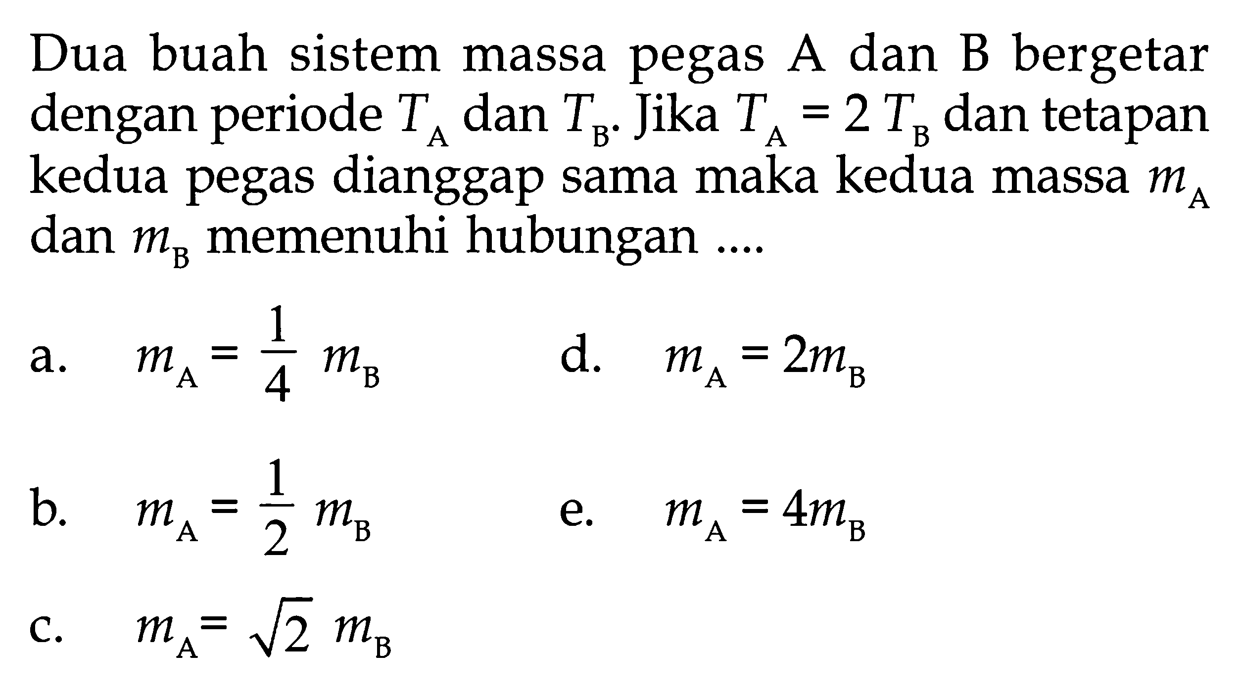 Dua buah sistem massa pegas A dan B bergetar dengan periode  TA dan TB. Jika TA=2TB dan tetapan kedua pegas dianggap sama maka kedua massa mA dan mB memenuhi hubungan ....