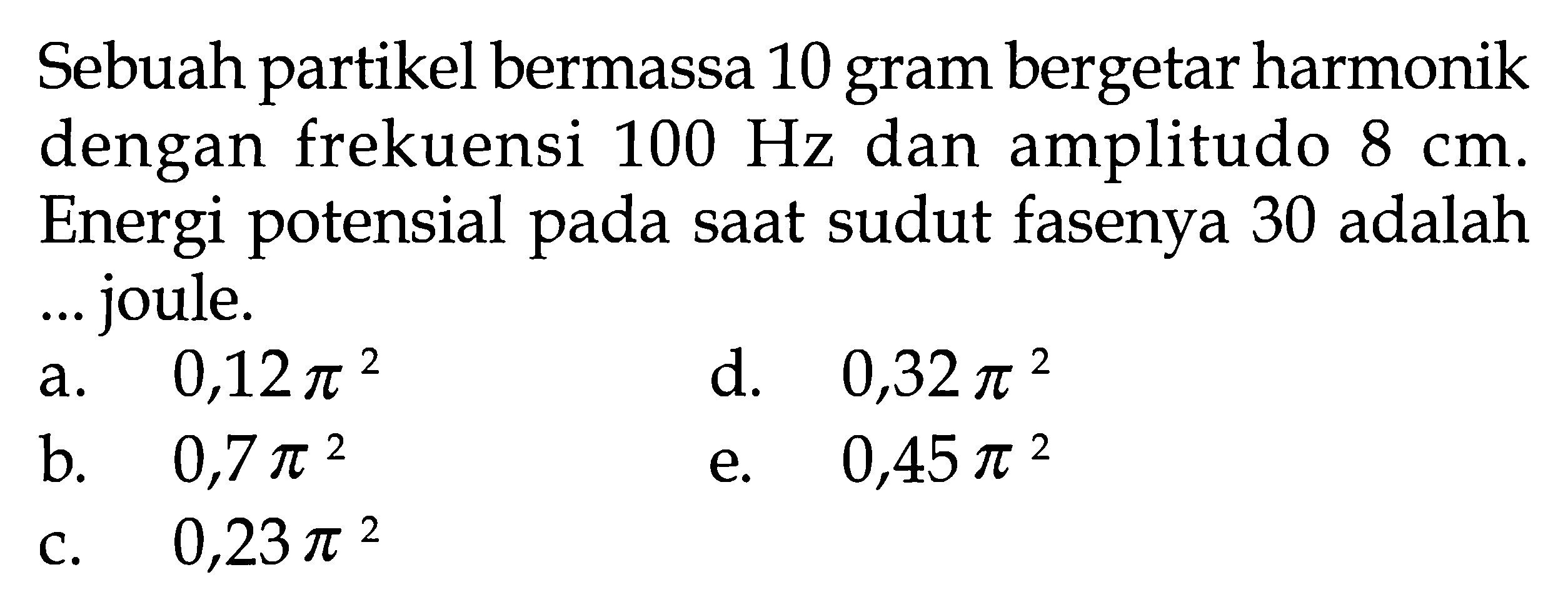 Sebuah partikel bermassa 10 gram bergetar harmonik dengan frekuensi 100 Hz dan amplitudo 8 cm. Energi potensial pada saat sudut fasenya 30 adalah ... joule.a. 0,12 pi^2 b. 0,7 pi^2 c. 0,23 pi^2 d. 0,32 pi^2 e. 0,45 pi^2 