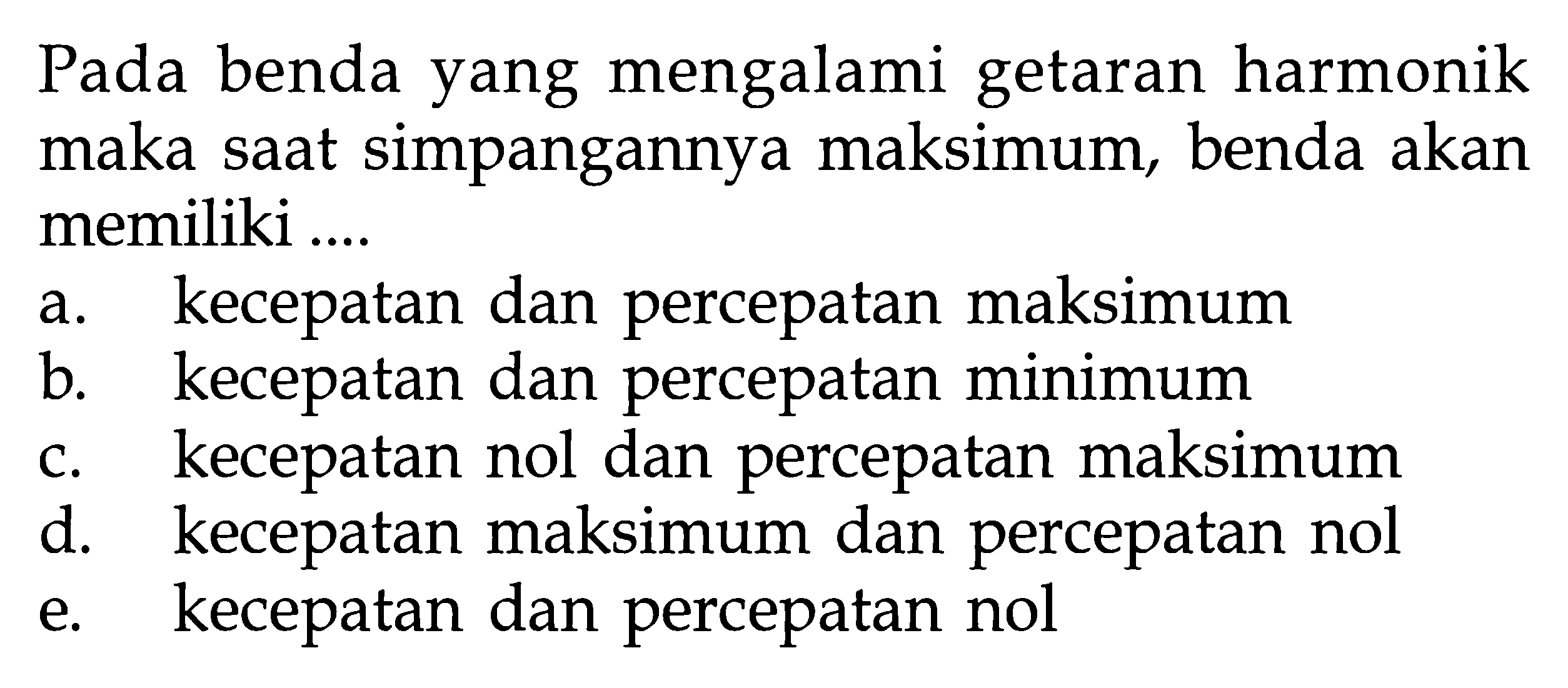 Pada benda yang mengalami getaran harmonik maka saat simpangannya maksimum, benda akan memiliki ....a. kecepatan dan percepatan maksimum b. kecepatan dan percepatan minimum c. kecepatan nol dan percepatan maksimum d. kecepatan maksimum dan percepatan nol e. kecepatan dan percepatan nol