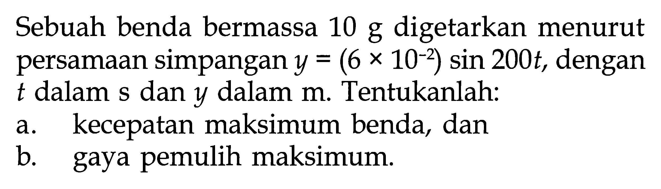 Sebuah benda bermassa  10 g  digetarkan menurut persamaan simpangan  y=(6 x 10^-2) sin 200 t , dengan  t  dalam s dan  y  dalam  m . Tentukanlah:a. kecepatan maksimum benda, danb. gaya pemulih maksimum.