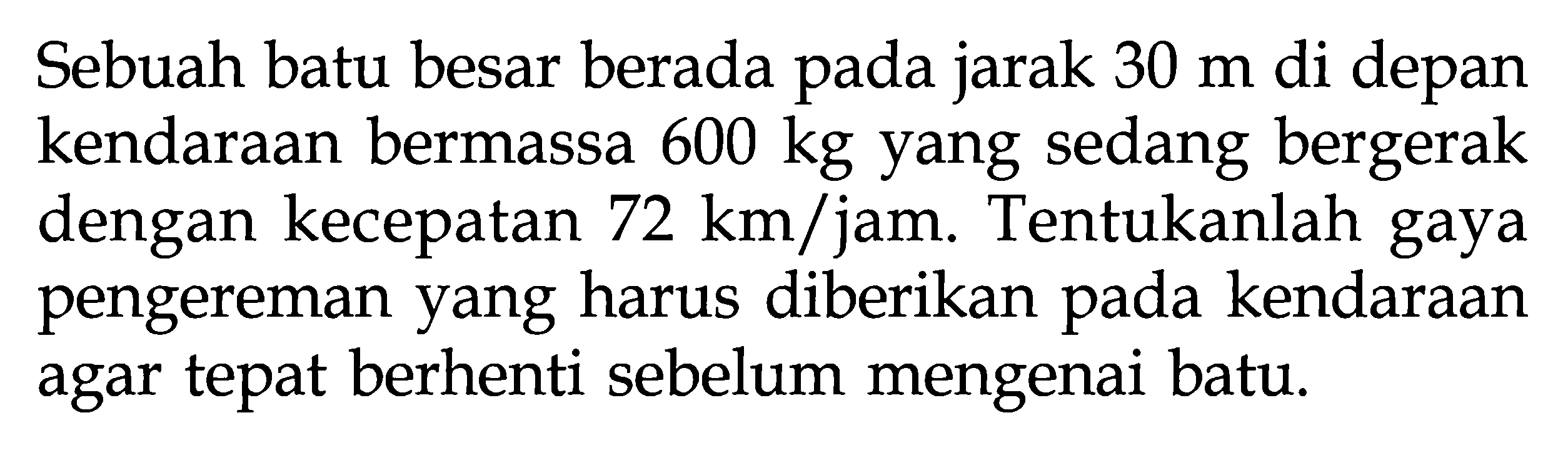 Sebuah batu besar berada pada jarak 30 m di depan kendaraan bermassa 600 kg yang sedang bergerak dengan kecepatan 72 km/jam. Tentukanlah gaya pengereman yang harus diberikan pada kendaraan agar tepat berhenti sebelum mengenai batu.