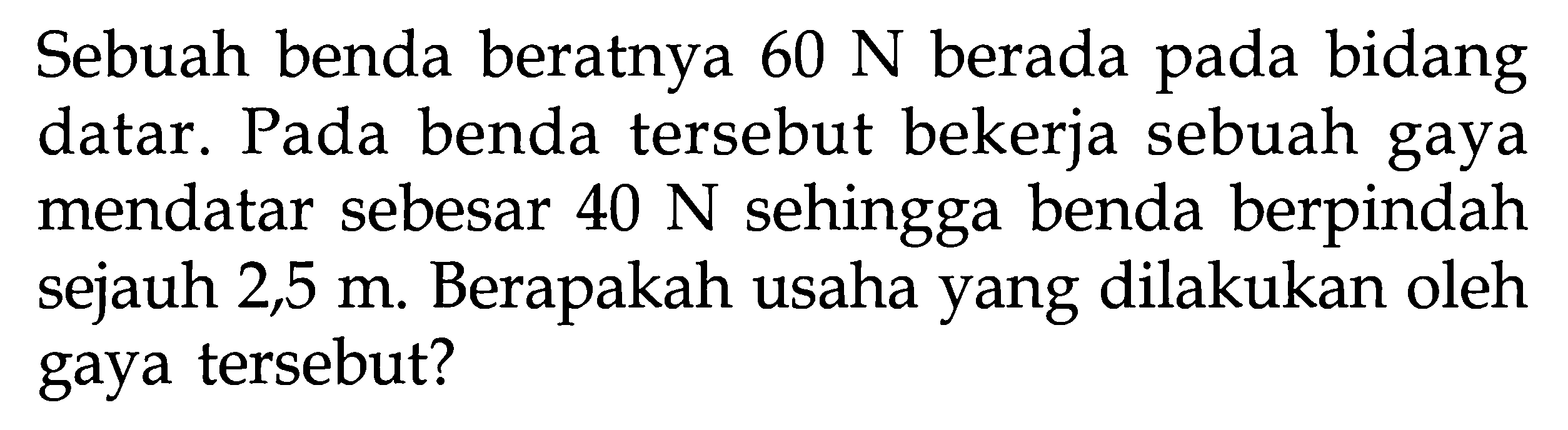 Sebuah benda beratnya 60 N berada pada bidang datar. Pada benda tersebut bekerja sebuah gaya mendatar sebesar 40 N sehingga benda berpindah sejauh 2,5 m. Berapakah usaha yang dilakukan oleh gaya tersebut?