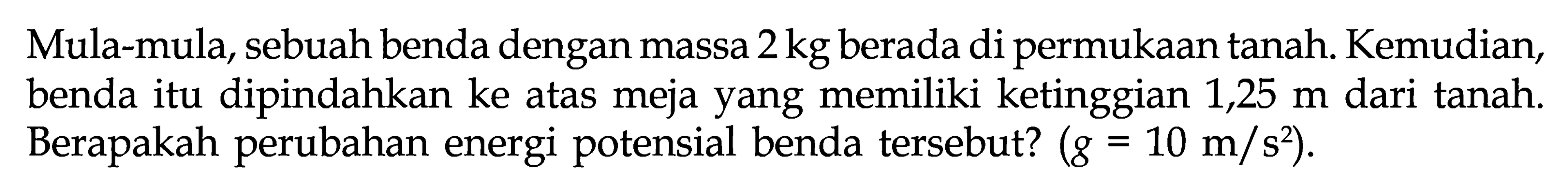 Mula-mula, sebuah benda dengan massa 2 kg berada di permukaan tanah. Kemudian, benda itu dipindahkan ke atas meja yang memiliki ketinggian 1,25 m dari tanah. Berapakah perubahan energi potensial benda tersebut?  (g=10 m/s^2) .
