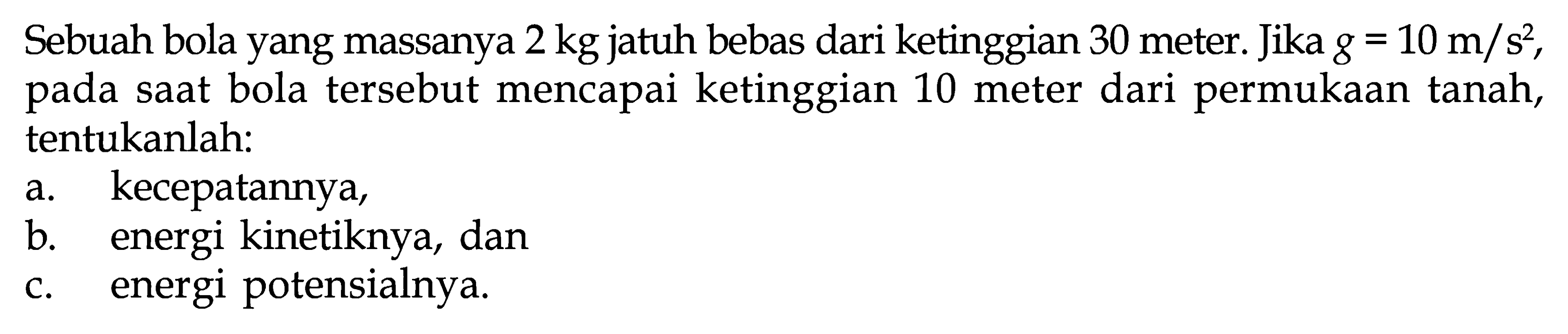 Sebuah bola yang massanya  2 kg  jatuh bebas dari ketinggian 30 meter. Jika g=10 m/s^2, pada saat bola tersebut mencapai ketinggian 10 meter dari permukaan tanah, tentukanlah:
a. kecepatannya,
b. energi kinetiknya, dan
c. energi potensialnya.