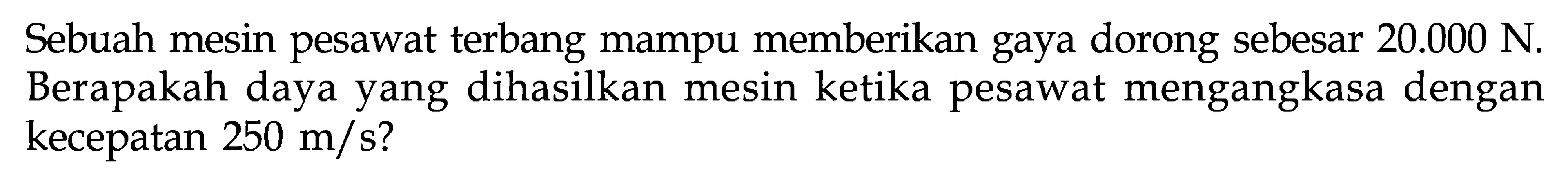 Sebuah mesin pesawat terbang mampu memberikan gaya dorong sebesar  20.000 N . Berapakah daya yang dihasilkan mesin ketika pesawat mengangkasa dengan kecepatan  250 m/s?