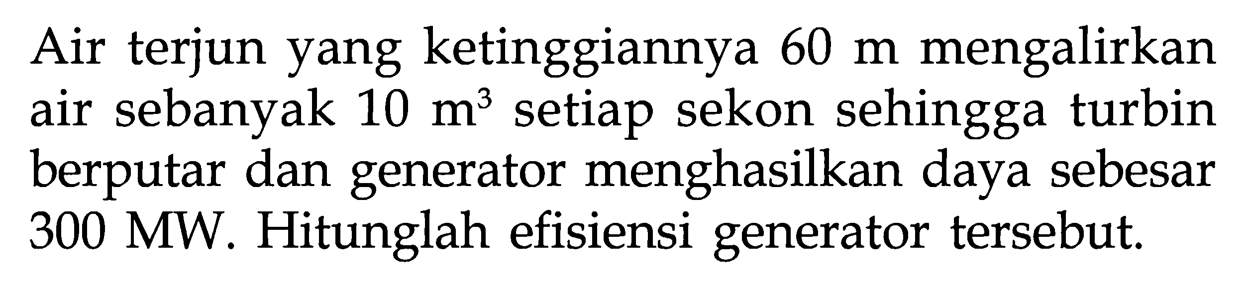 Air terjun yang ketinggiannya 60 m mengalirkan air sebanyak 10 m^3 setiap sekon sehingga turbin berputar dan generator menghasilkan daya sebesar 300 MW. Hitunglah efisiensi generator tersebut.