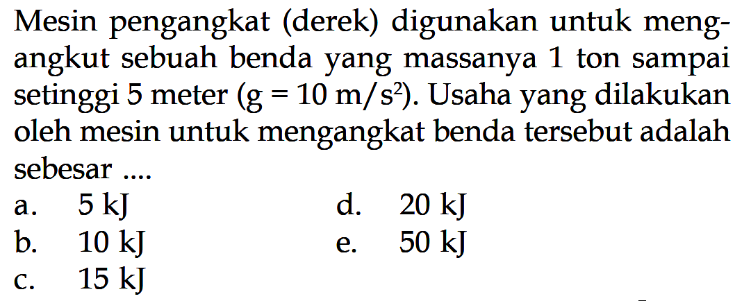 Mesin pengangkat (derek) digunakan untuk mengangkut sebuah benda yang massanya 1 ton sampai setinggi 5 meter (g=10 m/s^2). Usaha yang dilakukan oleh mesin untuk mengangkat benda tersebut adalah sebesar ...