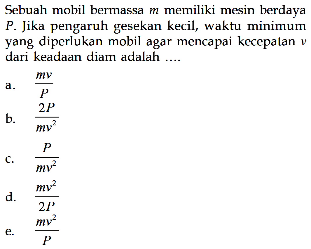 Sebuah mobil bermassa  m  memiliki mesin berdaya P. Jika pengaruh gesekan kecil, waktu minimum yang diperlukan mobil agar mencapai kecepatan  v  dari keadaan diam adalah ....