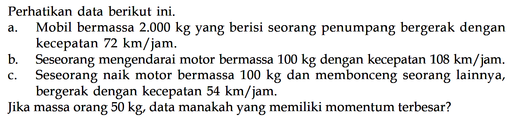 Perhatikan data berikut ini. a. Mobil bermassa 2.000 kg yang berisi seorang penumpang bergerak dengan kecepatan 72 km/jam. b. Seseorang mengendarai motor bermassa 100 kg dengan kecepatan 108 km/jam. c. Seseorang naik motor bermassa 100 kg dan membonceng seorang lainnya, bergerak dengan kecepatan 54 km/jam. Jika massa orang 50 kg, data manakah yang memiliki momentum terbesar?