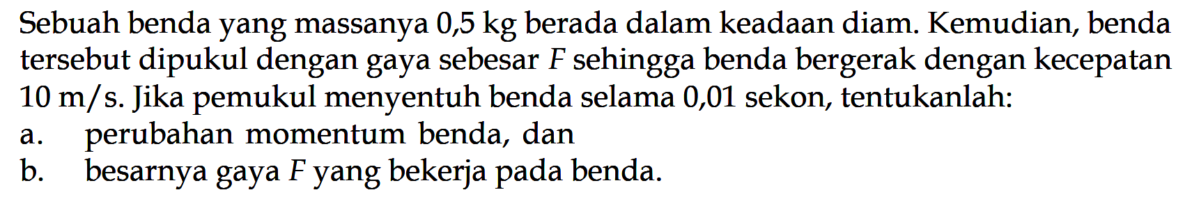 Sebuah benda yang massanya  0,5 kg  berada dalam keadaan diam. Kemudian, benda   tersebut dipukul dengan gaya sebesar  F  sehingga benda bergerak dengan kecepatan  10 m/s .  Jika pemukul menyentuh benda selama 0,01 sekon, tentukanlah:a. perubahan momentum benda, danb. besarnya gaya  F  yang bekerja pada benda.