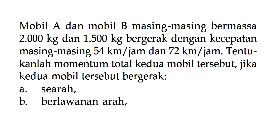 Mobil A dan mobil B masing-masing bermassa  2.000 kg  dan  1.500 kg  bergerak dengan kecepatan masing-masing  54 km/jam dan  72 km/jam. Tentukanlah momentum total kedua mobil tersebut, jika kedua mobil tersebut bergerak:a. searah,b. berlawanan arah,