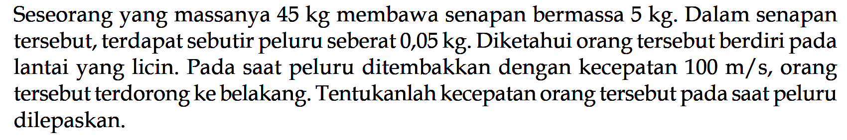 Seseorang yang massanya 45 kg membawa senapan bermassa 5 kg. Dalam senapan tersebut, terdapat sebutir peluru seberat 0,05 kg. Diketahui orang tersebut berdiri pada lantai yang licin. Pada saat peluru ditembakkan dengan kecepatan 100 m/s, orang tersebut terdorong ke belakang. Tentukanlah kecepatan orang tersebut pada saat peluru dilepaskan.