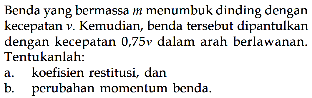 Benda yang bermassa m menumbuk dinding dengan kecepatan v. Kemudian, benda tersebut dipantulkan dengan kecepatan 0,75 v dalam arah berlawanan. Tentukanlah:a. koefisien restitusi, danb. perubahan momentum benda.