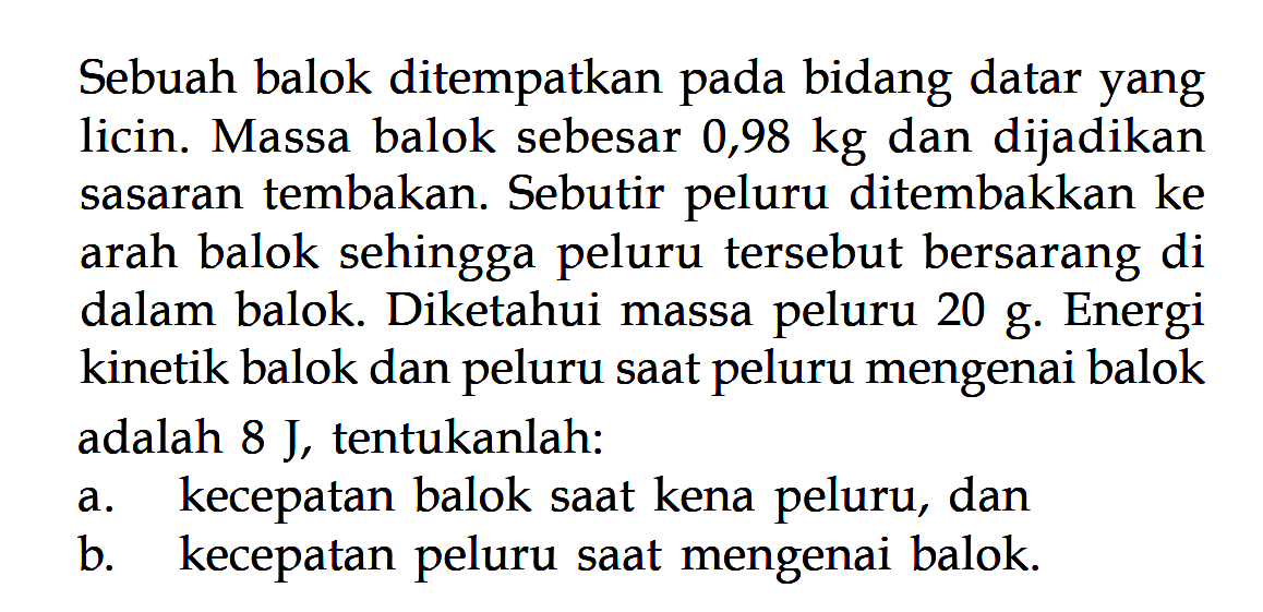 Sebuah balok ditempatkan pada bidang datar yang licin. Massa balok sebesar 0,98 kg dan dijadikan sasaran tembakan. Sebutir peluru ditembakkan ke arah balok sehingga peluru tersebut bersarang di dalam balok. Diketahui massa peluru 20 g. Energi kinetik balok dan peluru saat peluru mengenai balok adalah  8 J , tentukanlah:a. kecepatan balok saat kena peluru, danb. kecepatan peluru saat mengenai balok.