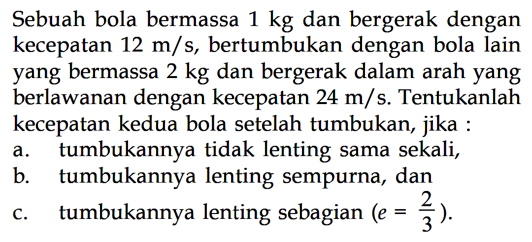 Sebuah bola bermassa 1 kg dan bergerak dengan kecepatan 12 m/s, bertumbukan dengan bola lain yang bermassa 2 kg dan bergerak dalam arah yang berlawanan dengan kecepatan 24 m/s. Tentukanlah kecepatan kedua bola setelah tumbukan, jika: a. tumbukannya tidak lenting sama sekali, b. tumbukannya lenting sempurna, dan c. tumbukannya lenting sebagian  (e=2/3).