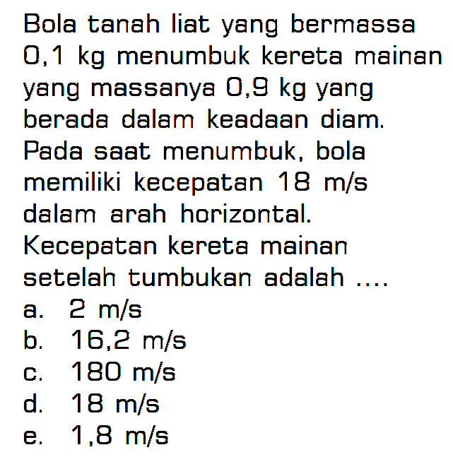 Bola tanah liat yang bermassa 0,1 kg menumbuk kereta mainan yang massanya 0,9 kg yang berada dalam keadaan diam. Pada saat menumbuk, bola memiliki kecepatan 18 m/s dalam arah horizontal. Kecepatan kereta mainan setelah tumbukan adalah .... 