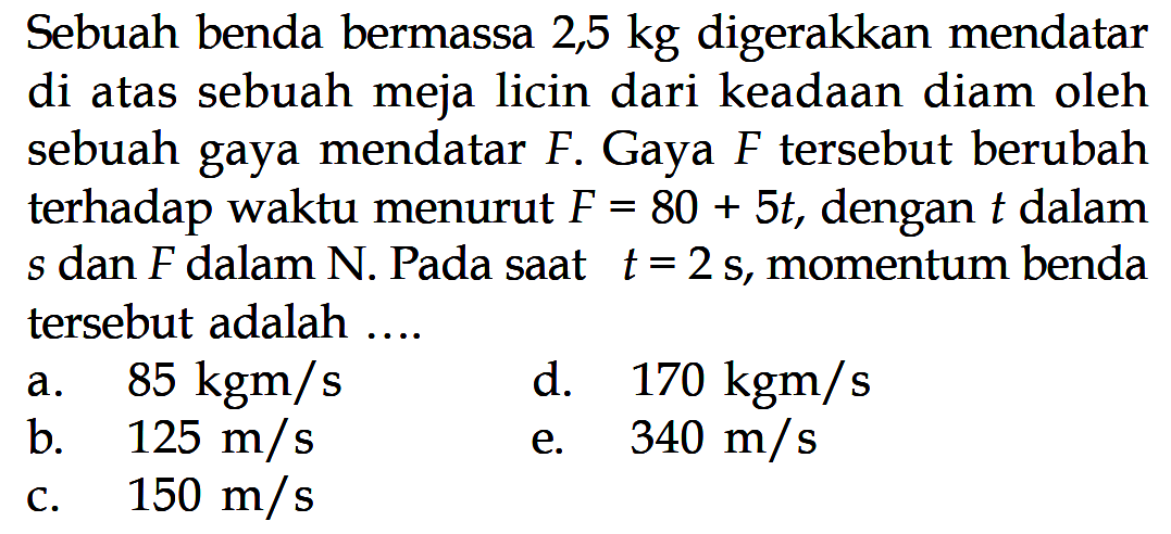 Sebuah benda bermassa 2,5 kg digerakkan mendatar di atas sebuah meja licin dari keadaan diam oleh sebuah gaya mendatar  F . Gaya  F  tersebut berubah terhadap waktu menurut  F=80+5t , dengan  t  dalam  s  dan  F  dalam N. Pada saat  t=2s , momentum benda tersebut adalah ....