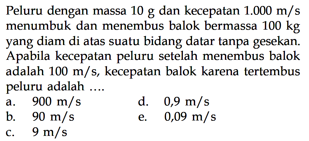 Peluru dengan massa  10 g  dan kecepatan  1.000 m/s  menumbuk dan menembus balok bermassa  100 kg  yang diam di atas suatu bidang datar tanpa gesekan. A pabila kecepatan peluru setelah menembus balok adalah  100 m/s , kecepatan balok karena tertembus peluru adalah ...