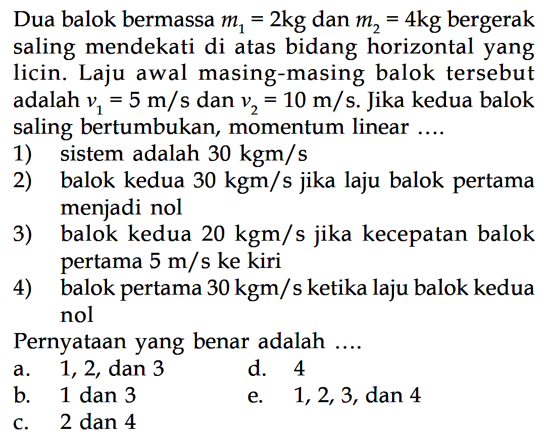 Dua balok bermassa  m1=2 kg  dan  m2=4 kg  bergerak saling mendekati di atas bidang horizontal yang licin. Laju awal masing-masing balok tersebut adalah  v1=5 m/s  dan  v2=10 m/s . Jika kedua balok saling bertumbukan, momentum linear ....1) sistem adalah  30 kgm/s 2) balok kedua  30 kgm/s  jika laju balok pertama menjadi nol3) balok kedua  20 kgm/s  jika kecepatan balok pertama  5 m/s  ke kiri4) balok pertama  30 kgm/s  ketika laju balok kedua nolPernyataan yang benar adalah ....a. 1,2, dan 3d. 4b. 1 dan 3e. 1,2,3 , dan 4c. 2 dan 4