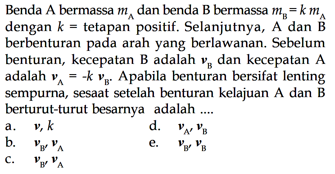 Benda  A  bermassa  mA  dan benda B bermassa  mB=k mA  dengan  k=  tetapan positif. Selanjutnya,  A  dan  B  berbenturan pada arah yang berlawanan. Sebelum benturan, kecepatan B adalah  vB  dan kecepatan A adalah  vA=-k vB . Apabila benturan bersifat lenting sempurna, sesaat setelah benturan kelajuan A dan B berturut-turut besarnya adalah ....