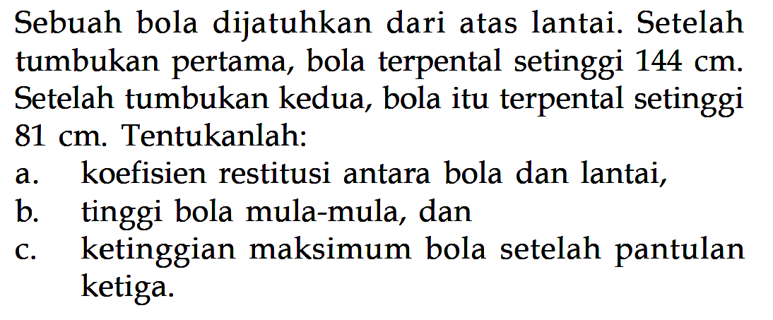 Sebuah bola dijatuhkan dari atas lantai. Setelah tumbukan pertama, bola terpental setinggi 144 cm. Setelah tumbukan kedua, bola itu terpental setinggi 81 cm. Tentukanlah:a. koefisien restitusi antara bola dan lantai,b. tinggi bola mula-mula, danc. ketinggian maksimum bola setelah pantulan ketiga.