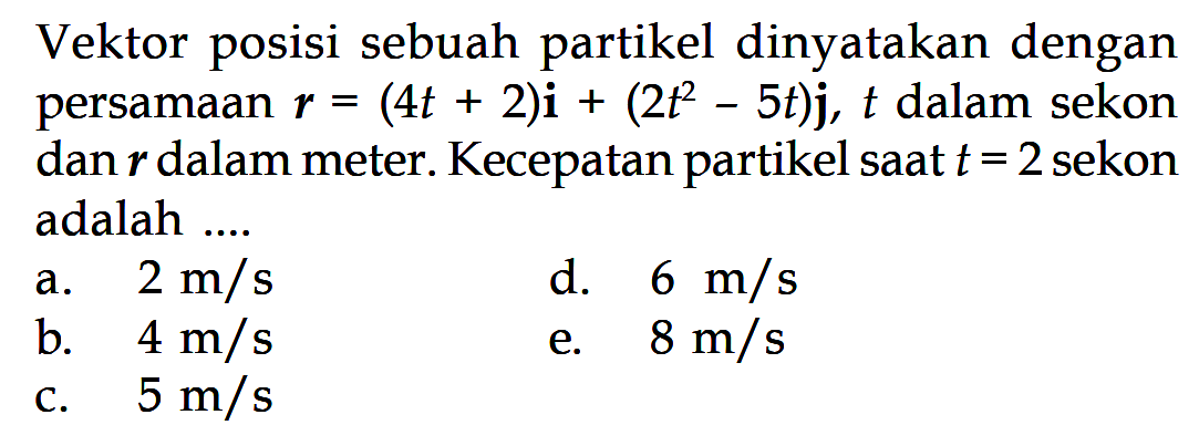 Vektor posisi sebuah partikel dinyatakan dengan persamaan  r=(4t+2)i+(2 t^2-5t)j, t dalam sekon dan r dalam meter. Kecepatan partikel saat  t=2  sekon adalah ....