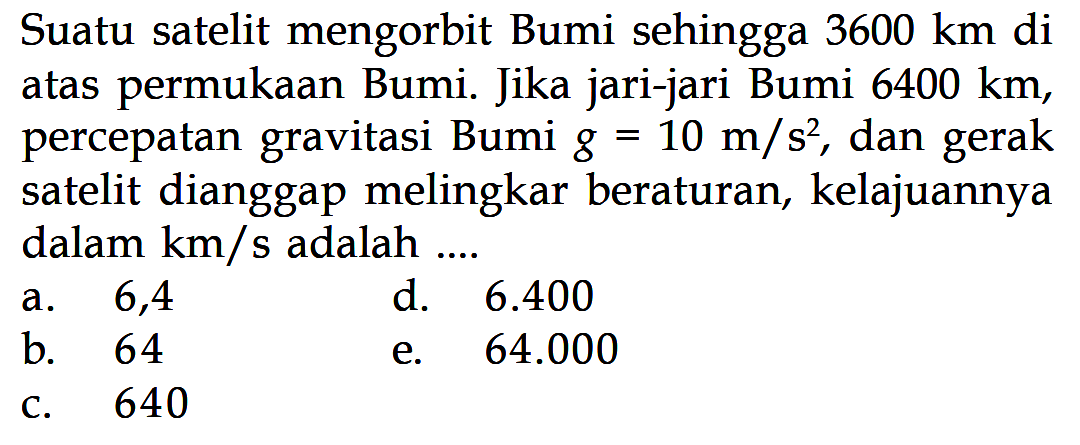 Suatu satelit mengorbit Bumi sehingga 3600 km di atas permukaan Bumi. Jika jari-jari Bumi 6400 km, percepatan gravitasi Bumi g=10 m/s^2, dan gerak satelit dianggap melingkar beraturan, kelajuannya dalam km/s adalah....