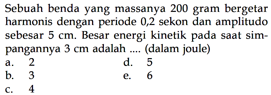 Sebuah benda yang massanya 200 gram bergetar harmonis dengan periode 0,2 sekon dan amplitudo sebesar  5 cm. Besar energi kinetik pada saat simpangannya  3 cm  adalah .... (dalam joule)
