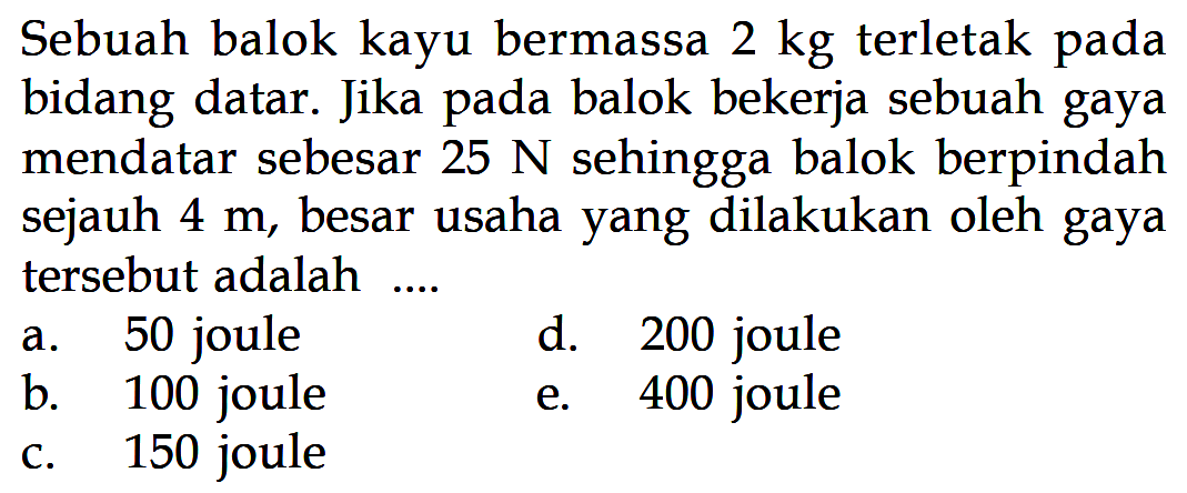 Sebuah balok kayu bermassa 2 kg terletak pada bidang datar. Jika pada balok bekerja sebuah gaya mendatar sebesar 25 N sehingga balok berpindah sejauh 4 m, besar usaha yang dilakukan oleh gaya tersebut adalah....