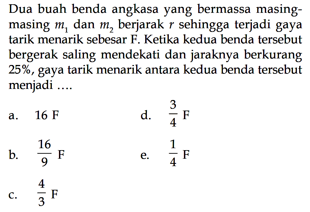 Dua buah benda angkasa yang bermassa masingmasing m1 dan m2 berjarak r sehingga terjadi gaya tarik menarik sebesar F. Ketika kedua benda tersebut bergerak saling mendekati dan jaraknya berkurang 25%, gaya tarik menarik antara kedua benda tersebut menjadi ....