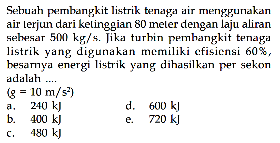 Sebuah pembangkit listrik tenaga air menggunakan air terjun dari ketinggian 80 meter dengan laju aliran sebesar 500kg/s. Jika turbin pembangkit tenaga listrik yang digunakan memiliki efisiensi 60%, besarnya energi listrik yang dihasilkan per sekon adalah ....(g=10m/s^2)