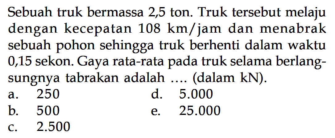 Sebuah truk bermassa 2,5 ton. Truk tersebut melaju dengan kecepatan 108 km/jam dan menabrak sebuah pohon sehingga truk berhenti dalam waktu 0,15 sekon. Gaya rata-rata pada truk selama berlangsungnya tabrakan adalah ... (dalam kN).