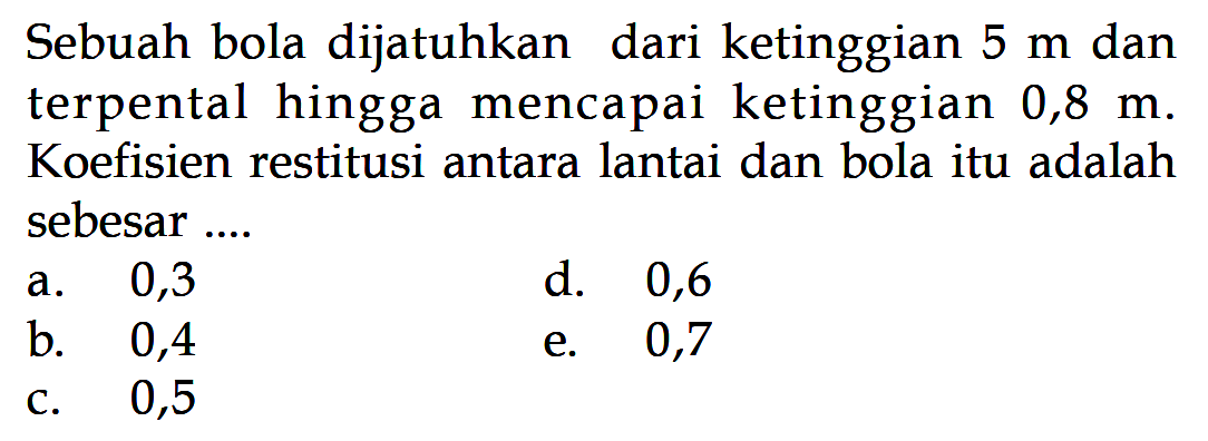 Sebuah bola dijatuhkan dari ke tinggian  5 m  danterpental hingga mencapai ke tinggian  0,8 m . Koefisien restitusi antara lantai dan bola itu adalah sebesar ...a. 0,3d. 0,6b. 0,4e. 0,7c. 0,5