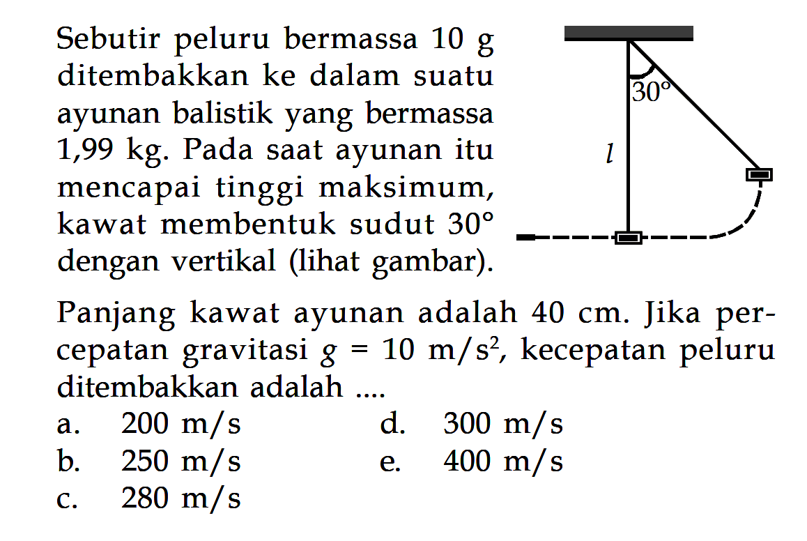 Sebutir peluru bermassa 10 g ditembakkan ke dalam suatu ayunan balistik yang bermassa 1,99 kg. Pada saat ayunan itu mencapai tinggi maksimum, kawat membentuk sudut 30 dengan vertikal (lihat gambar). Panjang kawat ayunan adalah 40 cm. Jika percepatan gravitasi g=10 m/s^2, kecepatan peluru ditembakkan adalah ....