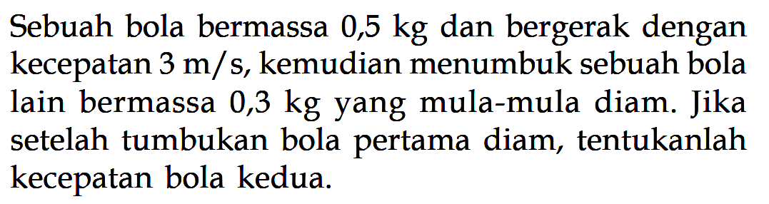 Sebuah bola bermassa  0,5 kg  dan bergerak dengan kecepatan 3 m/s, kemudian menumbuk sebuah bola lain bermassa 0,3 kg yang mula-mula diam. Jika setelah tumbukan bola pertama diam, tentukanlah kecepatan bola kedua.