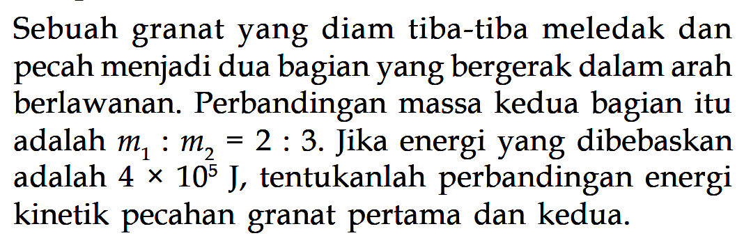 Sebuah granat yang diam tiba-tiba meledak dan pecah menjadi dua bagian yang bergerak dalam arah berlawanan. Perbandingan massa kedua bagian itu adalah m1:m2=2:3. Jika energi yang dibebaskan adalah 4 x 10^5 J, tentukanlah perbandingan energi kinetik pecahan granat pertama dan kedua.