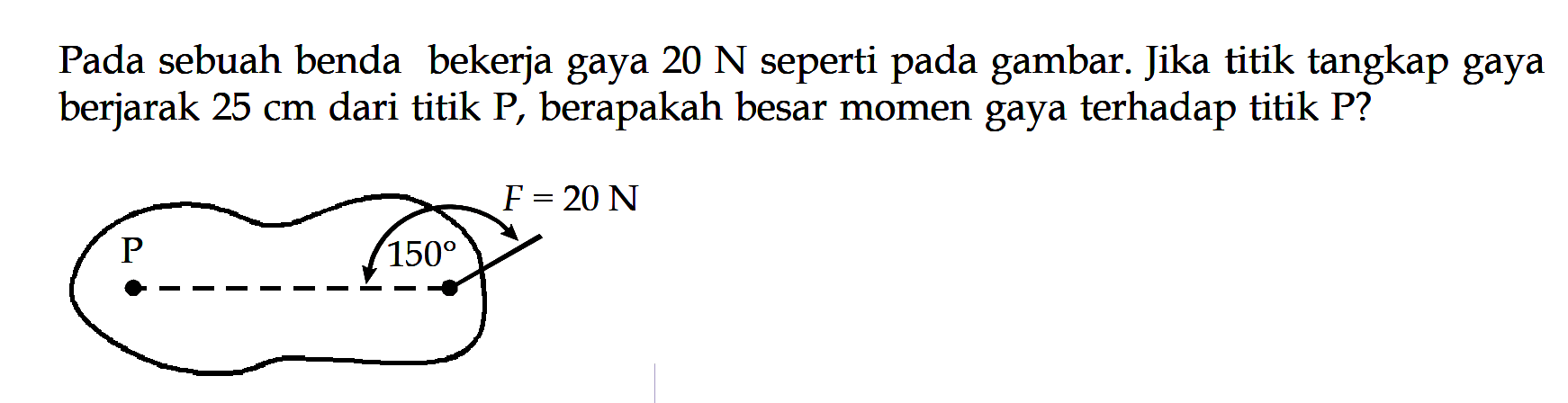 Pada sebuah benda bekerja gaya 20 N seperti pada gambar. Jika titik tangkap gaya berjarak 25 cm dari titik P, berapakah besar momen gaya terhadap titik P? F=20 N P 150 