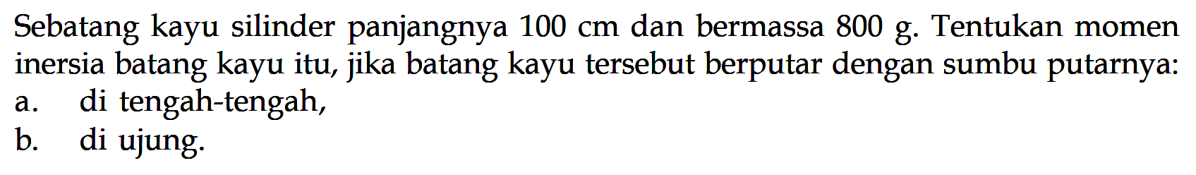 Sebatang kayu silinder panjangnya 100 cm dan bermassa 800 g. Tentukan momen inersia batang kayu itu, jika batang kayu tersebut berputar dengan sumbu putarnya: a. di tengah-tengah, b. di ujung. 