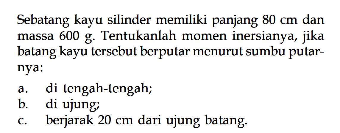 Sebatang kayu silinder memiliki panjang 80 cm dan massa 600 g. Tentukanlah momen inersianya, jika batang kayu tersebut berputar menurut sumbu putar- nya: a. di tengah-tengah; b. di ujung; c. berjarak 20 cm dari ujung batang. 