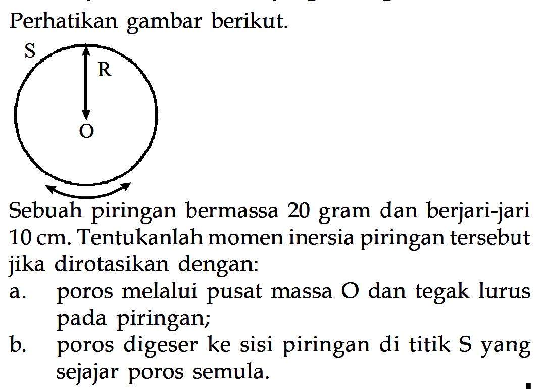 Perhatikan gambar berikut. S R O Sebuah piringan bermassa 20 gram dan berjari-jari 10 cm. Tentukanlah momen inersia piringan tersebut jika dirotasikan dengan: a. poros melalui pusat massa O dan tegak lurus pada piringan; b. poros digeser ke sisi piringan di titik S yang sejajar poros semula.