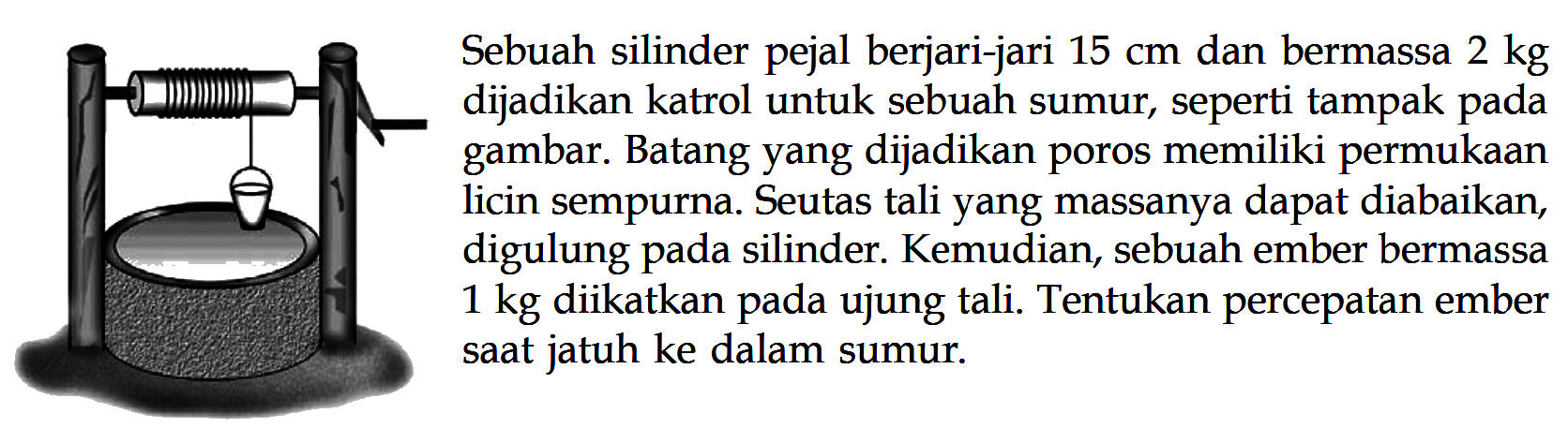 Sebuah silinder pejal berjari-jari 15 cm dan bermassa 2 kg dijadikan katrol untuk sebuah sumur, seperti tampak pada gambar. Batang yang dijadikan poros memiliki permukaan licin sempurna. Seutas tali yang massanya dapat diabaikan digulung pada silinder. Kemudian, sebuah ember bermassa 1 kg diikatkan pada ujung tali. Tentukan percepatan ember saat jatuh ke dalam sumur.