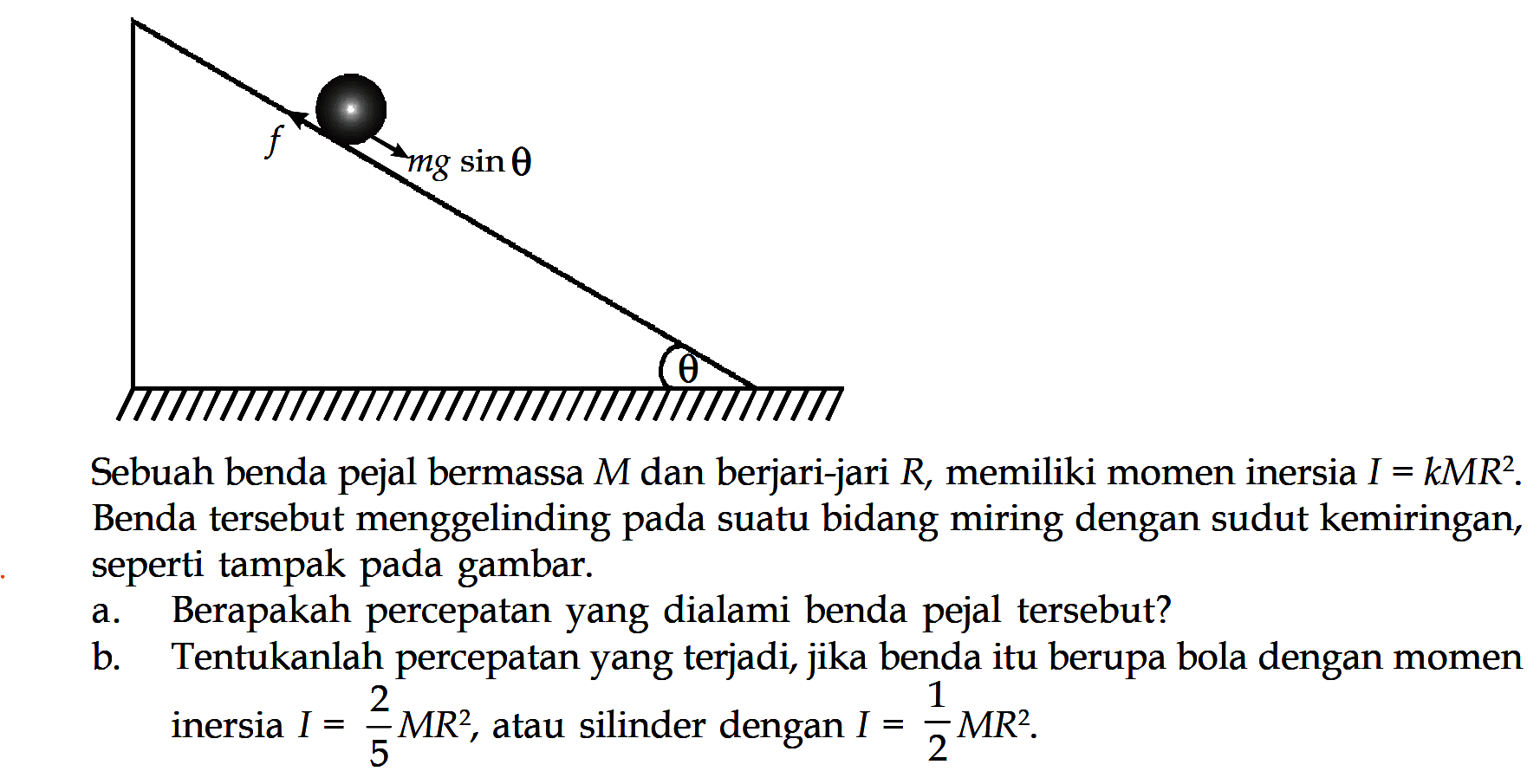 f mg sin(theta) theta Sebuah penda pejal bermassa M dan berjari-jari R, memiliki momen inersia I = kMR^2. Benda tersebut menggelinding pada suatu bidang miring dengan sudut kemiringan, seperti tampak pada gambar. a. Berapakah percepatan yang dialami benda pejal tersebut? b. Tentukanlah percepatan yang terjadi, jika benda itu berupa bola dengan momen inersia I = 2/5 MR^2, atau silinder dengan I = 1/2 MR^2. 