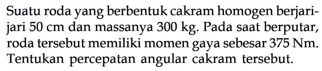 Suatu roda yang berbentuk cakram homogen berjari- jari 50 cm dan massanya 300 kg. Pada saat berputar, roda tersebut memiliki momen gaya sebesar 375 Nm. Tentukan percepatan angular cakram tersebut. 