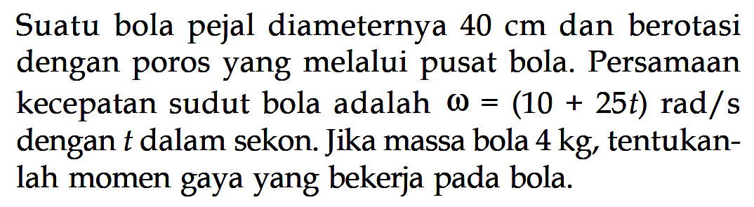 Suatu bola pejal diameternya 40 cm dan berotasi dengan poros yang melalui pusat bola. Persamaan kecepatan sudut bola adalah omega = (10+25t) rad/s dengan t dalam sekon. Jika massa bola 4 kg, tentukanlah momen gaya yang bekerja pada bola.