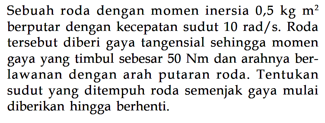 Sebuah roda dengan momen inersia 0,5 kg m^2 berputar dengan kecepatan sudut 10 rad/s. Roda tersebut diberi gaya tangensial sehingga momen gaya yang timbul sebesar 50 Nm dan arahnya berlawanan dengan arah putaran roda. Tentukan sudut yang ditempuh roda semenjak gaya mulai diberikan hingga berhenti.