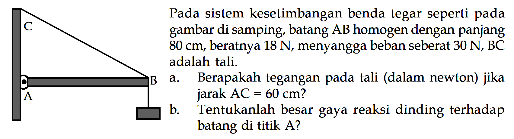 Pada sistem kesetimbangan benda tegar seperti pada gambar di samping, batang AB homogen dengan panjang 80 cm, beratnya 18 N, menyangga beban seberat 30 N, BC adalah tali. a. Berapakah tegangan pada tali (dalam newton) jika jarak AC = 60 cm? b. Tentukanlah besar gaya reaksi dinding terhadap batang di titik A? 